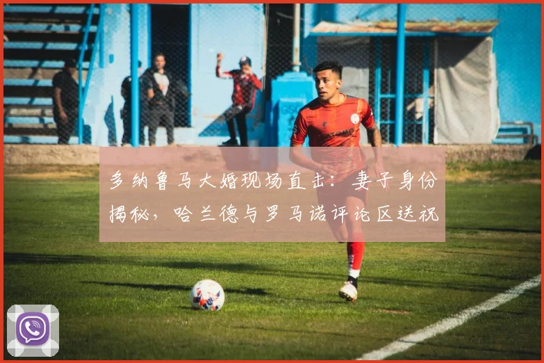 多纳鲁马大婚现场直击：妻子身份揭秘，哈兰德与罗马诺评论区送祝福