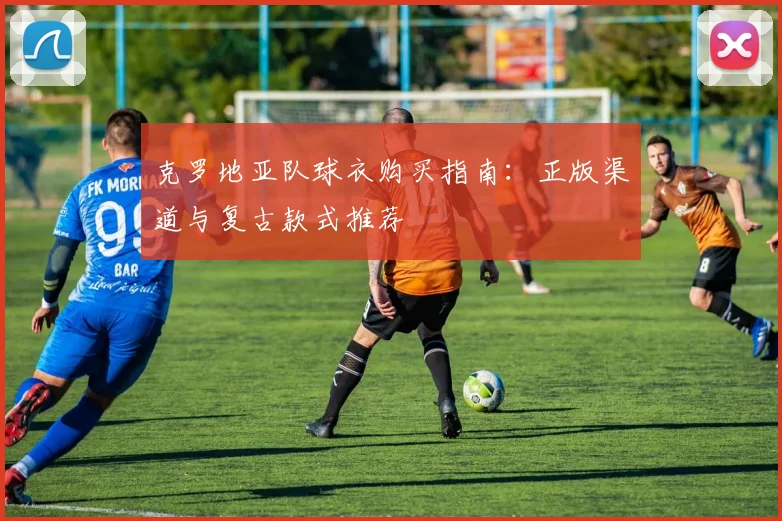 克罗地亚队球衣购买指南：正版渠道与复古款式推荐
