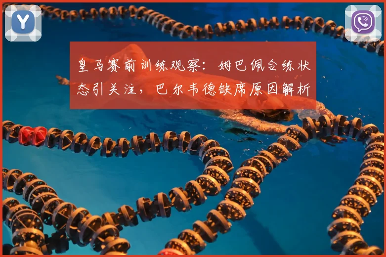 皇马赛前训练观察：姆巴佩合练状态引关注，巴尔韦德缺席原因解析