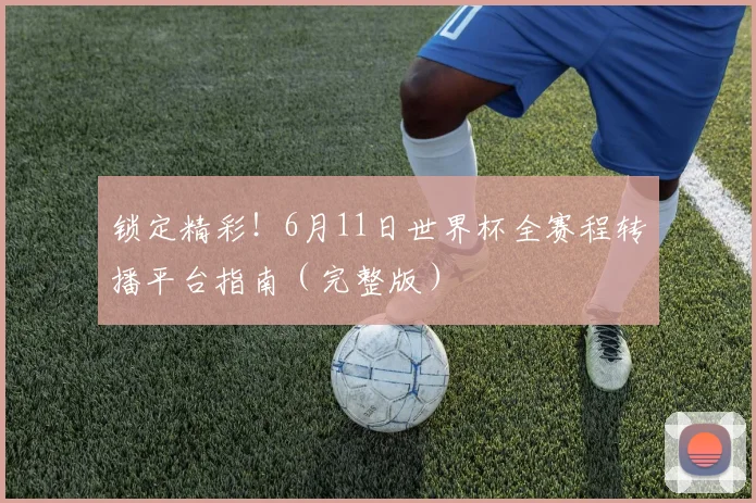 锁定精彩！6月11日世界杯全赛程转播平台指南（完整版）