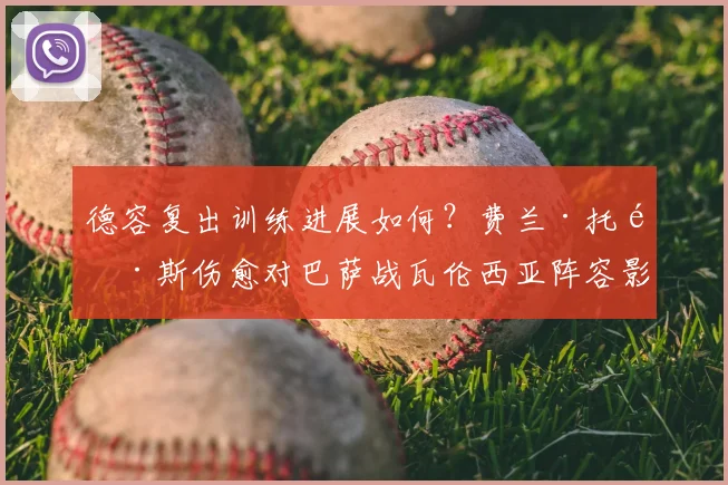 德容复出训练进展如何？费兰·托雷斯伤愈对巴萨战瓦伦西亚阵容影响分析
