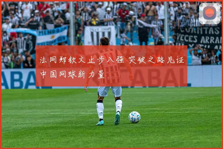 法网郑钦文止步八强 突破之路见证中国网球新力量