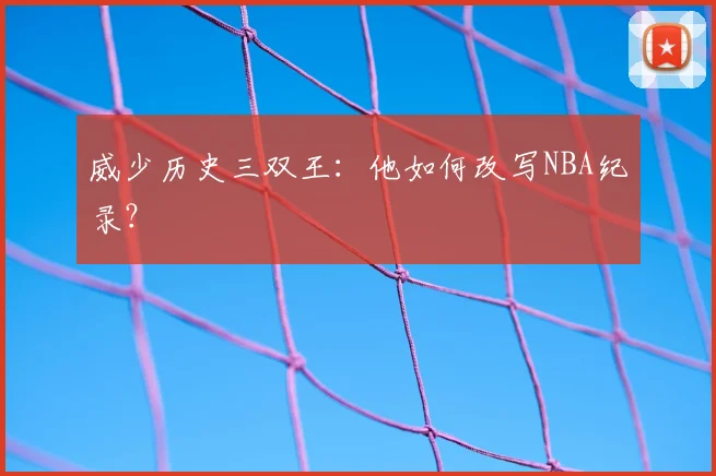 威少历史三双王：他如何改写NBA纪录？