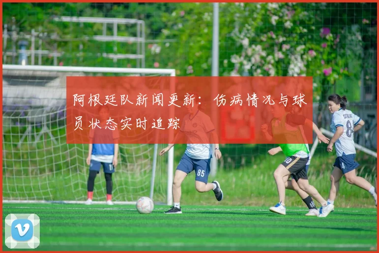 阿根廷队新闻更新：伤病情况与球员状态实时追踪
