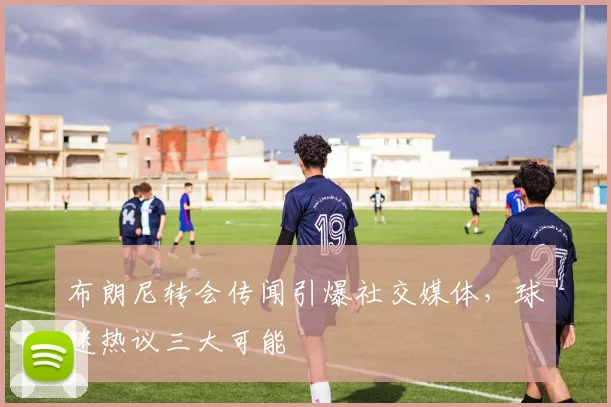 布朗尼转会传闻引爆社交媒体，球迷热议三大可能