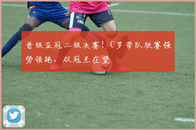 晋级亚冠二级决赛！C罗带队联赛强势领跑，双冠王在望