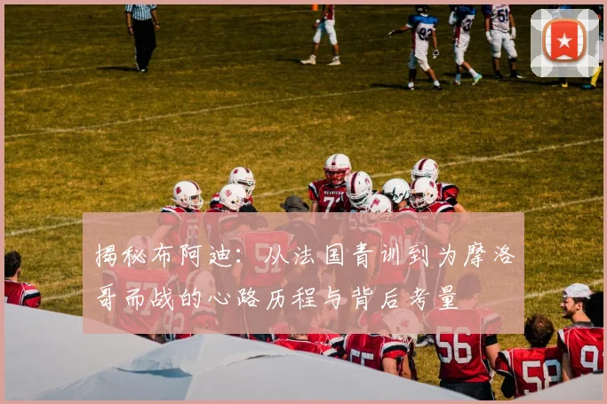 揭秘布阿迪：从法国青训到为摩洛哥而战的心路历程与背后考量