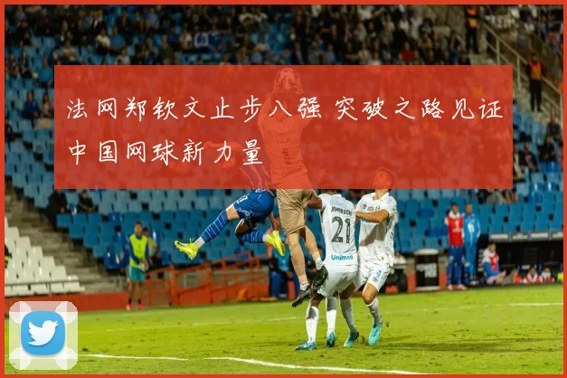 法网郑钦文止步八强 突破之路见证中国网球新力量