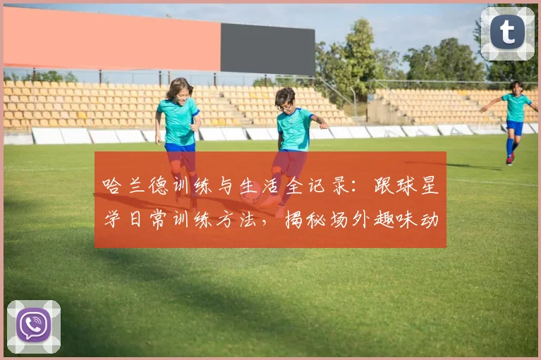 哈兰德训练与生活全记录：跟球星学日常训练方法，揭秘场外趣味动态