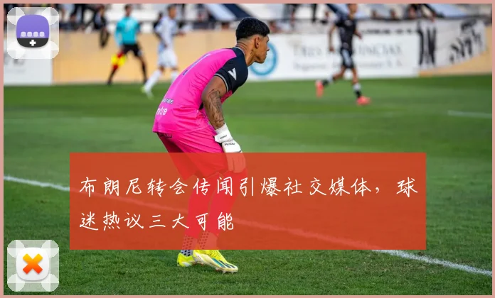 布朗尼转会传闻引爆社交媒体，球迷热议三大可能
