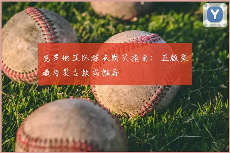 克罗地亚队球衣购买指南：正版渠道与复古款式推荐