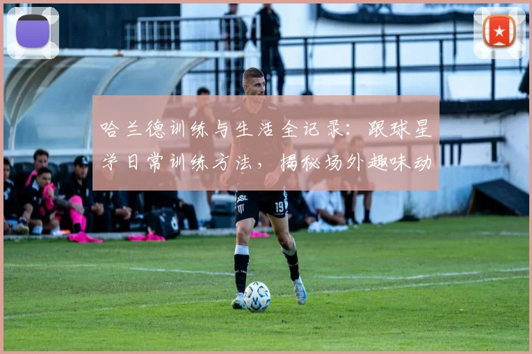 哈兰德训练与生活全记录：跟球星学日常训练方法，揭秘场外趣味动态