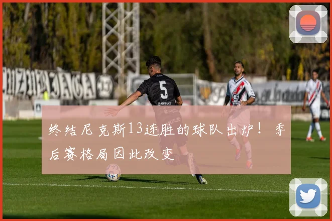 终结尼克斯13连胜的球队出炉！季后赛格局因此改变